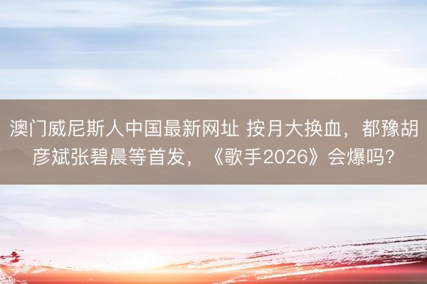 澳门威尼斯人中国最新网址 按月大换血，都豫胡彦斌张碧晨等首发，《歌手2026》会爆吗？