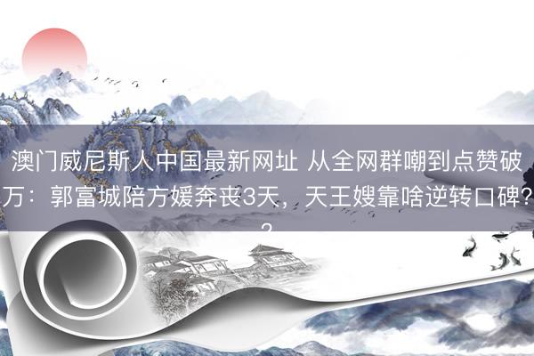 澳门威尼斯人中国最新网址 从全网群嘲到点赞破万：郭富城陪方媛奔丧3天，天王嫂靠啥逆转口碑？