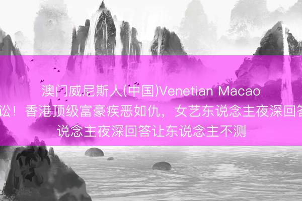 澳门威尼斯人(中国)Venetian Macao 十年绯闻终成诉讼！香港顶级富豪疾恶如仇，女艺东说念主夜深回答让东说念主不测