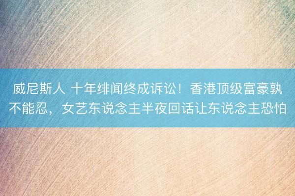 威尼斯人 十年绯闻终成诉讼！香港顶级富豪孰不能忍，女艺东说念主半夜回话让东说念主恐怕