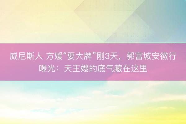 威尼斯人 方媛“耍大牌”刚3天，郭富城安徽行曝光：天王嫂的底气藏在这里