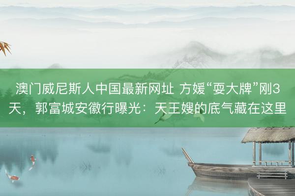 澳门威尼斯人中国最新网址 方媛“耍大牌”刚3天，郭富城安徽行曝光：天王嫂的底气藏在这里