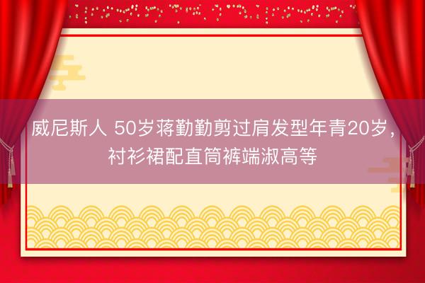 威尼斯人 50岁蒋勤勤剪过肩发型年青20岁，衬衫裙配直筒裤端淑高等
