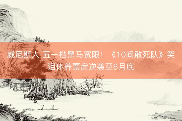 威尼斯人 五一档黑马宽限！《10间敢死队》笑泪休养票房逆袭至6月底