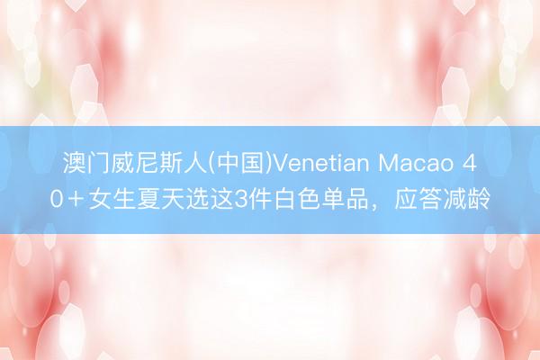 澳门威尼斯人(中国)Venetian Macao 40＋女生夏天选这3件白色单品，应答减龄