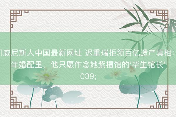 澳门威尼斯人中国最新网址 迟重瑞拒领百亿遗产真相:36年婚配里,他只愿作念她紫檀馆的'毕生馆长'