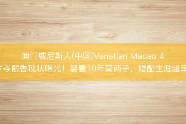 澳门威尼斯人(中国)Venetian Macao 41岁岑丽香现状曝光！娶妻10年育两子，婚配生涯超幸福