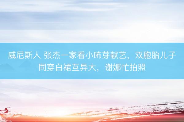 威尼斯人 张杰一家看小咘芽献艺，双胞胎儿子同穿白裙互异大，谢娜忙拍照