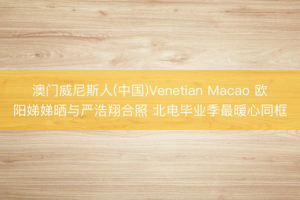 澳门威尼斯人(中国)Venetian Macao 欧阳娣娣晒与严浩翔合照 北电毕业季最暖心同框