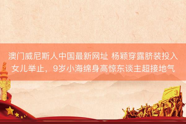 澳门威尼斯人中国最新网址 杨颖穿露脐装投入女儿举止,9岁小海绵身高惊东谈主超接地气