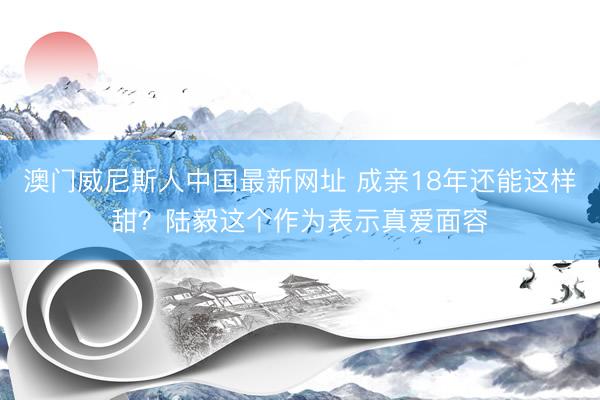 澳门威尼斯人中国最新网址 成亲18年还能这样甜？陆毅这个作为表示真爱面容