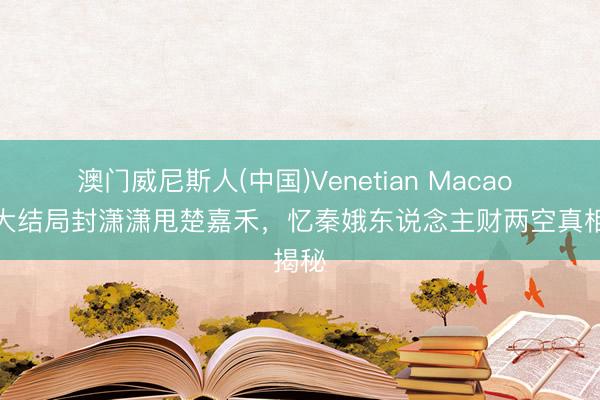 澳门威尼斯人(中国)Venetian Macao 主角大结局封潇潇甩楚嘉禾,忆秦娥东说念主财两空真相揭秘