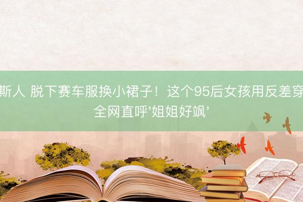 威尼斯人 脱下赛车服换小裙子！这个95后女孩用反差穿搭让全网直呼'姐姐好飒'
