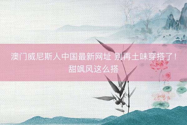 澳门威尼斯人中国最新网址 别再土味穿搭了!甜飒风这么搭