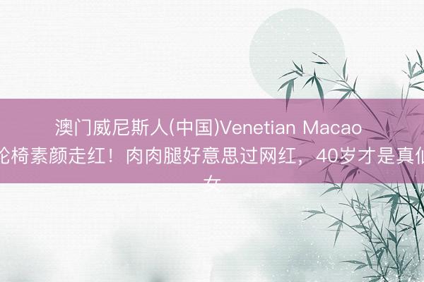 澳门威尼斯人(中国)Venetian Macao 坐轮椅素颜走红！肉肉腿好意思过网红，40岁才是真仙女