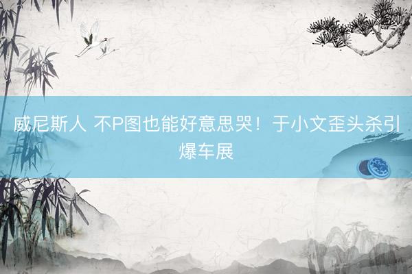 威尼斯人 不P图也能好意思哭！于小文歪头杀引爆车展