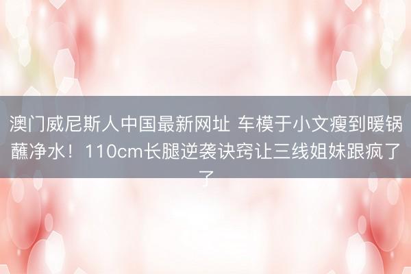 澳门威尼斯人中国最新网址 车模于小文瘦到暖锅蘸净水!110cm长腿逆袭诀窍让三线姐妹跟疯了