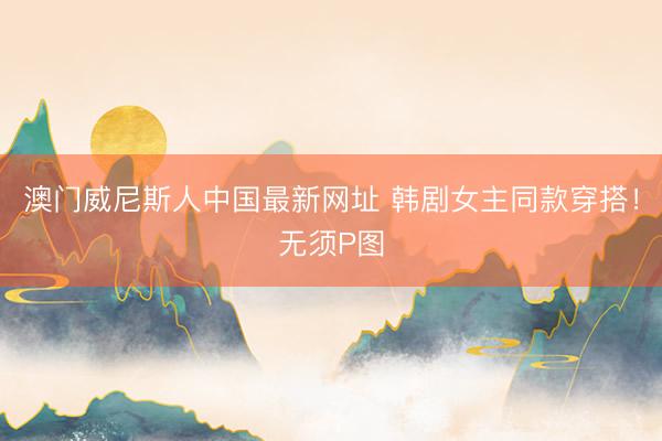 澳门威尼斯人中国最新网址 韩剧女主同款穿搭！无须P图
