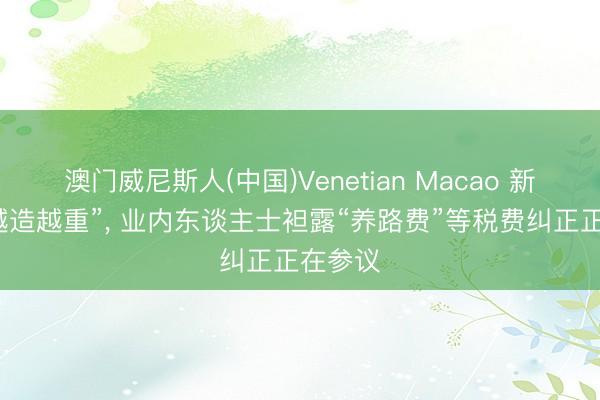 澳门威尼斯人(中国)Venetian Macao 新动力“越造越重”， 业内东谈主士袒露“养路费”等税费纠正正在参议