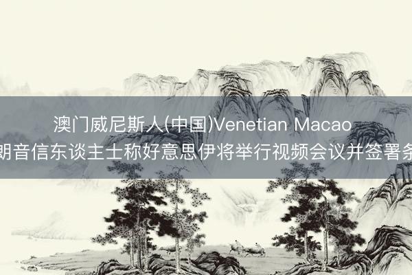 澳门威尼斯人(中国)Venetian Macao 伊朗音信东谈主士称好意思伊将举行视频会议并签署条约