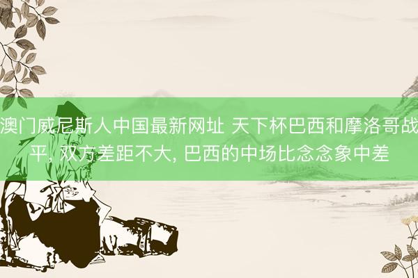 澳门威尼斯人中国最新网址 天下杯巴西和摩洛哥战平, 双方差距不大, 巴西的中场比念念象中差