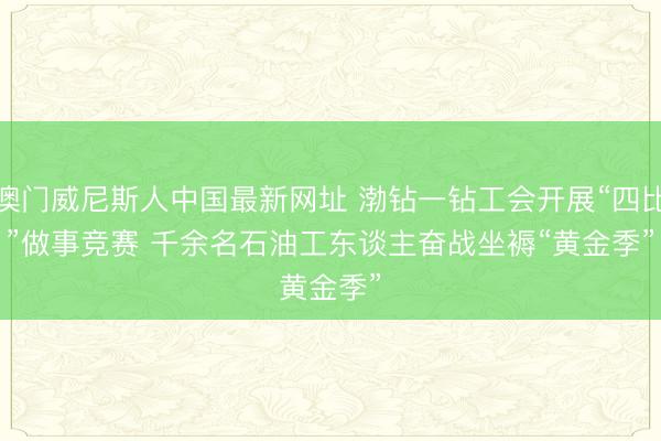 澳门威尼斯人中国最新网址 渤钻一钻工会开展“四比”做事竞赛 千余名石油工东谈主奋战坐褥“黄金季”