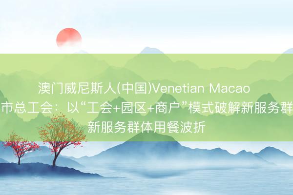 澳门威尼斯人(中国)Venetian Macao 云南省楚雄市总工会：以“工会+园区+商户”模式破解新服务群体用餐波折