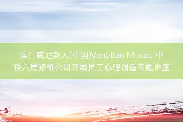 澳门威尼斯人(中国)Venetian Macao 中铁六局路桥公司开展员工心理调适专题讲座