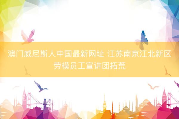 澳门威尼斯人中国最新网址 江苏南京江北新区劳模员工宣讲团拓荒