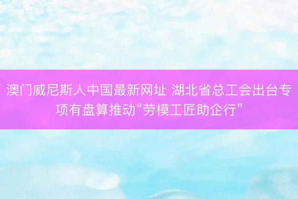 澳门威尼斯人中国最新网址 湖北省总工会出台专项有盘算推动“劳模工匠助企行”