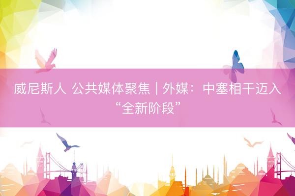 威尼斯人 公共媒体聚焦 | 外媒：中塞相干迈入“全新阶段”