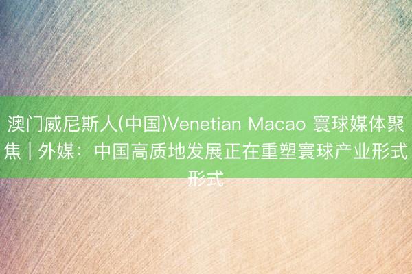 澳门威尼斯人(中国)Venetian Macao 寰球媒体聚焦 | 外媒:中国高质地发展正在重塑寰球产业形式