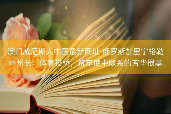 澳门威尼斯人中国最新网址 俄罗斯加里宁格勒州州长：体育搭桥，筑牢俄中联系的芳华根基