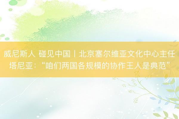 威尼斯人 碰见中国丨北京塞尔维亚文化中心主任塔尼亚：“咱们两国各规模的协作王人是典范”