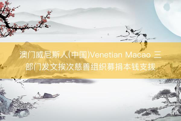 澳门威尼斯人(中国)Venetian Macao 三部门发文挨次慈善组织募捐本钱支拨