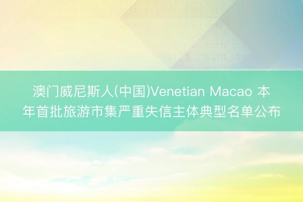 澳门威尼斯人(中国)Venetian Macao 本年首批旅游市集严重失信主体典型名单公布