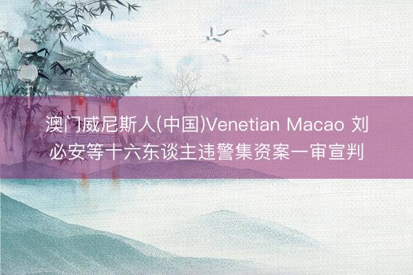 澳门威尼斯人(中国)Venetian Macao 刘必安等十六东谈主违警集资案一审宣判