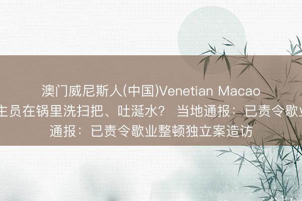 澳门威尼斯人(中国)Venetian Macao 佛山后厨东说念主员在锅里洗扫把、吐涎水？ 当地通报：已责令歇业整顿独立案造访