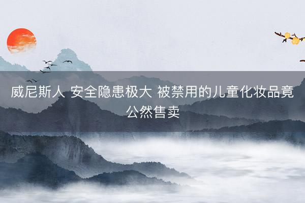 威尼斯人 安全隐患极大 被禁用的儿童化妆品竟公然售卖