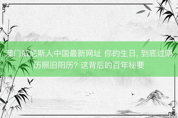 澳门威尼斯人中国最新网址 你的生日， 到底过阴历照旧阳历? 这背后的百年秘要
