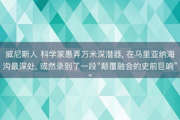 威尼斯人 科学家愚弄万米深潜器， 在马里亚纳海沟最深处， 或然录到了一段“颠覆融会的史前巨响”