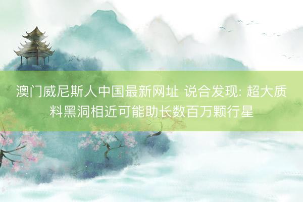 澳门威尼斯人中国最新网址 说合发现: 超大质料黑洞相近可能助长数百万颗行星