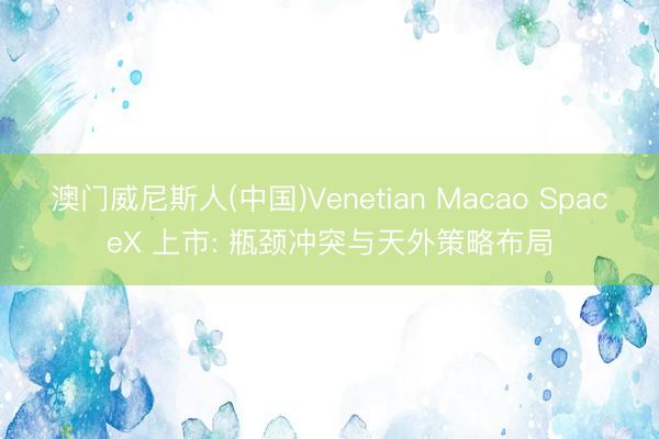 澳门威尼斯人(中国)Venetian Macao SpaceX 上市: 瓶颈冲突与天外策略布局