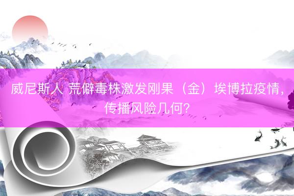 威尼斯人 荒僻毒株激发刚果(金)埃博拉疫情,传播风险几何?