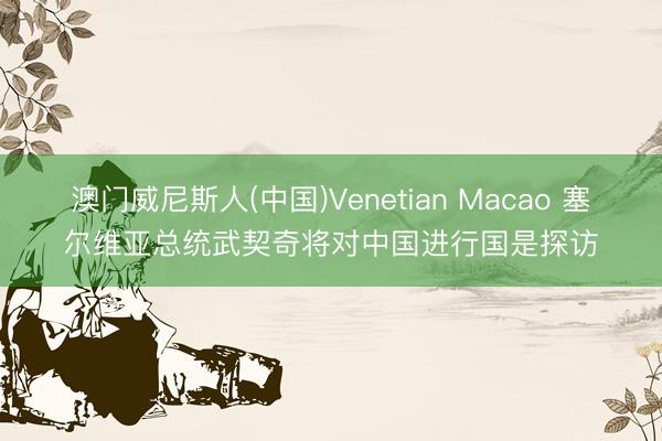 澳门威尼斯人(中国)Venetian Macao 塞尔维亚总统武契奇将对中国进行国是探访