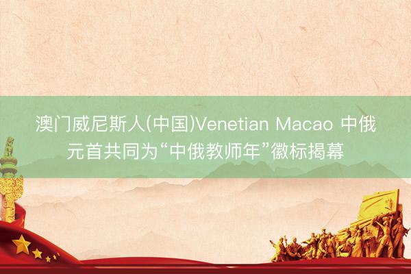 澳门威尼斯人(中国)Venetian Macao 中俄元首共同为“中俄教师年”徽标揭幕