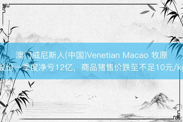 澳门威尼斯人(中国)Venetian Macao 牧原股份一季度净亏12亿，商品猪售价跌至不足10元/kg