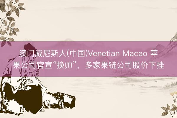 澳门威尼斯人(中国)Venetian Macao 苹果公司官宣“换帅”，多家果链公司股价下挫