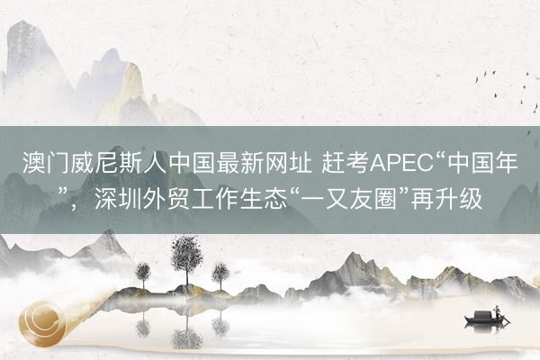 澳门威尼斯人中国最新网址 赶考APEC“中国年”,深圳外贸工作生态“一又友圈”再升级