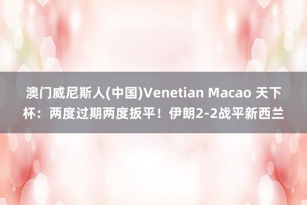 澳门威尼斯人(中国)Venetian Macao 天下杯:两度过期两度扳平!伊朗2-2战平新西兰